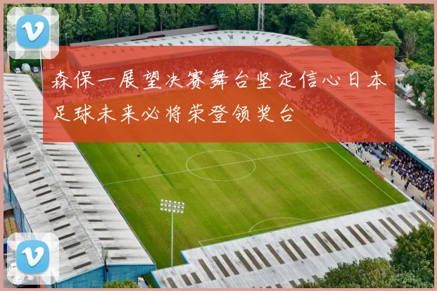 森保一展望决赛舞台坚定信心日本足球未来必将荣登领奖台