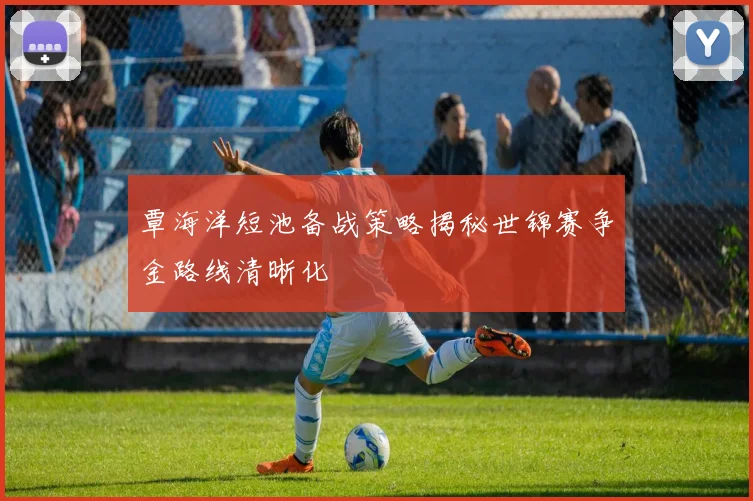 覃海洋短池备战策略揭秘世锦赛争金路线清晰化
