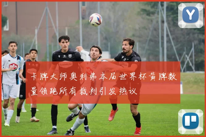 卡牌大师奥利弗本届世界杯黄牌数量领跑所有裁判引发热议