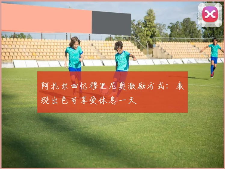 阿扎尔回忆穆里尼奥激励方式：表现出色可享受休息一天