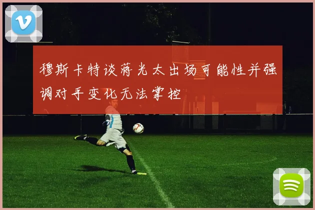 穆斯卡特谈蒋光太出场可能性并强调对手变化无法掌控