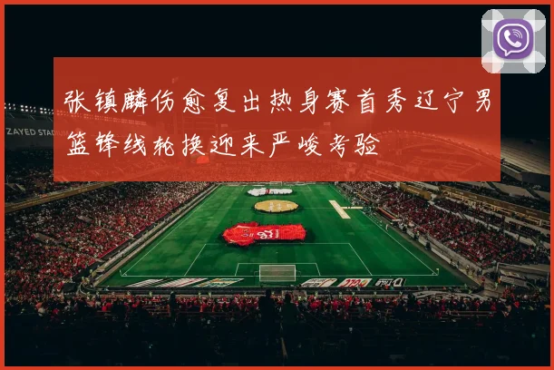 张镇麟伤愈复出热身赛首秀辽宁男篮锋线轮换迎来严峻考验