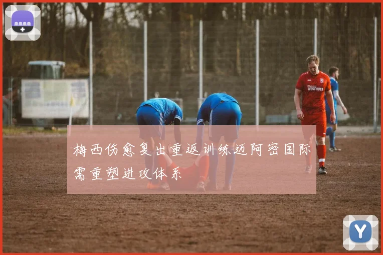 梅西伤愈复出重返训练迈阿密国际需重塑进攻体系