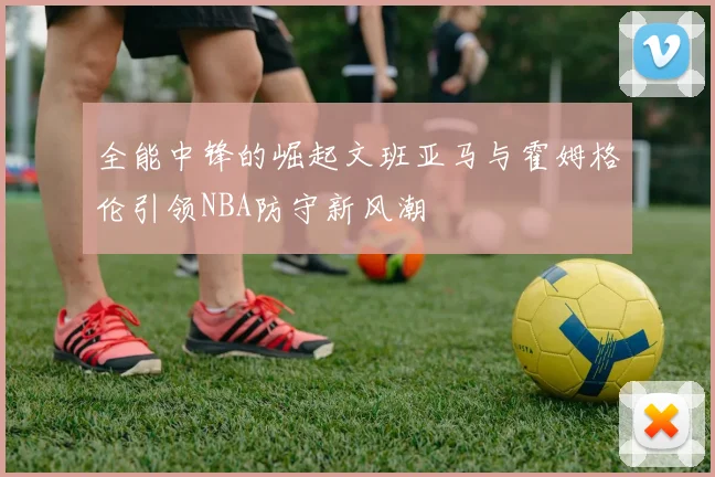 全能中锋的崛起文班亚马与霍姆格伦引领NBA防守新风潮