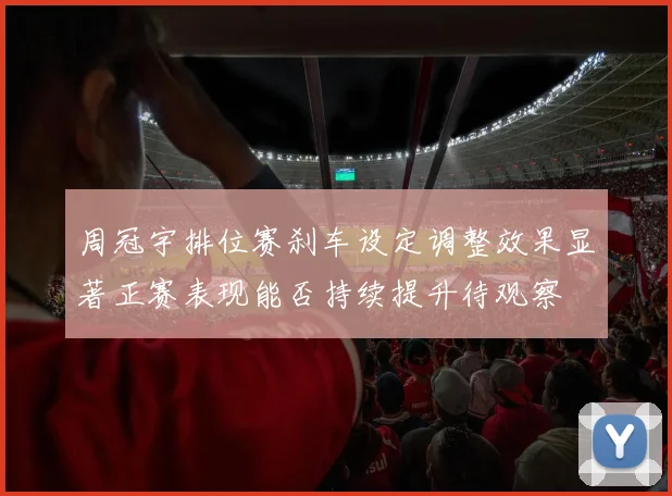 周冠宇排位赛刹车设定调整效果显著正赛表现能否持续提升待观察