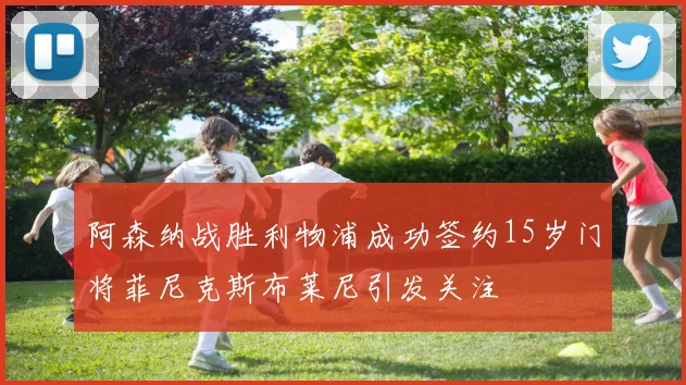 阿森纳战胜利物浦成功签约15岁门将菲尼克斯布莱尼引发关注